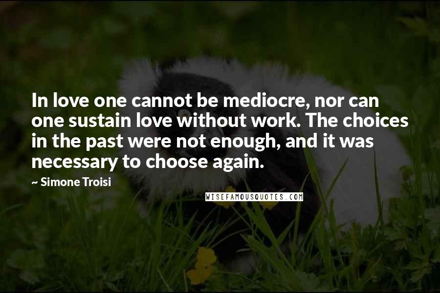 Simone Troisi Quotes: In love one cannot be mediocre, nor can one sustain love without work. The choices in the past were not enough, and it was necessary to choose again.