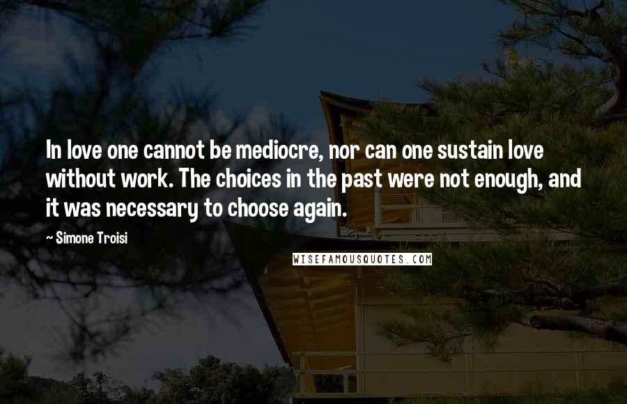 Simone Troisi Quotes: In love one cannot be mediocre, nor can one sustain love without work. The choices in the past were not enough, and it was necessary to choose again.