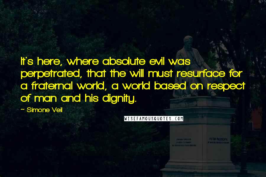 Simone Veil Quotes: It's here, where absolute evil was perpetrated, that the will must resurface for a fraternal world, a world based on respect of man and his dignity.