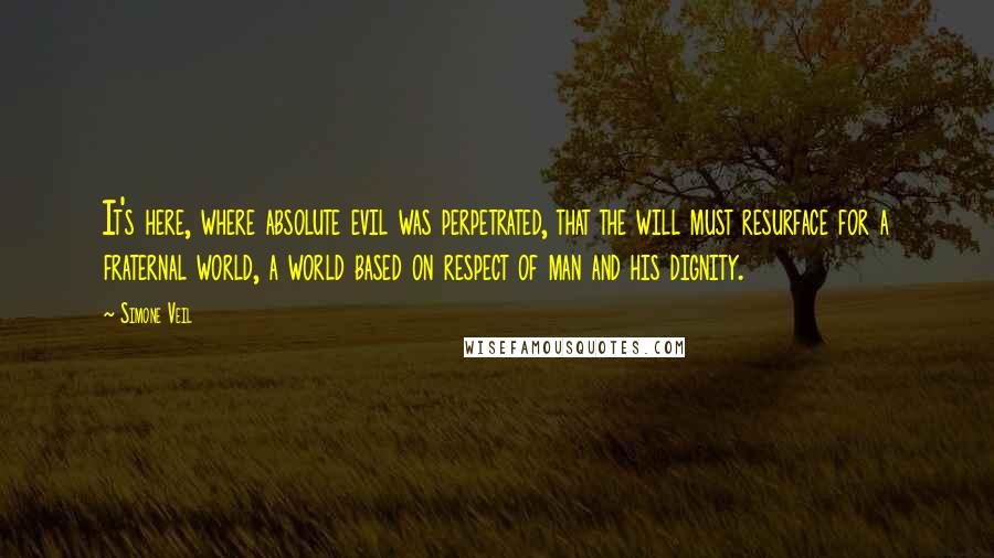 Simone Veil Quotes: It's here, where absolute evil was perpetrated, that the will must resurface for a fraternal world, a world based on respect of man and his dignity.