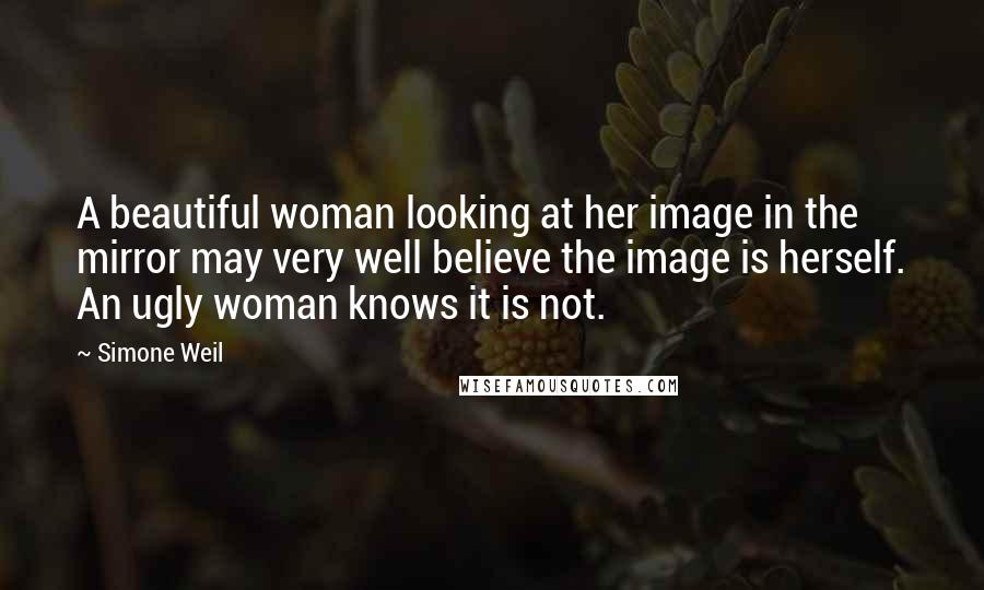 Simone Weil Quotes: A beautiful woman looking at her image in the mirror may very well believe the image is herself. An ugly woman knows it is not.