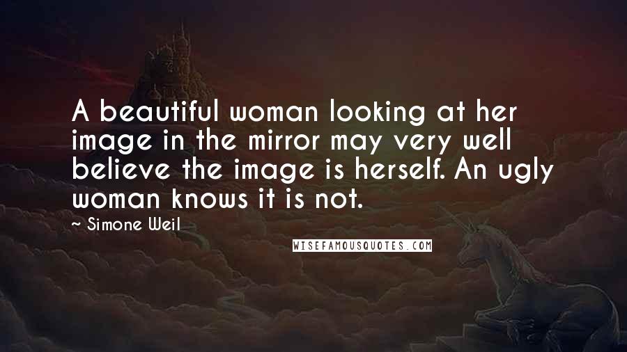 Simone Weil Quotes: A beautiful woman looking at her image in the mirror may very well believe the image is herself. An ugly woman knows it is not.