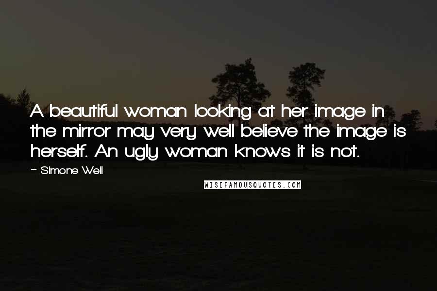 Simone Weil Quotes: A beautiful woman looking at her image in the mirror may very well believe the image is herself. An ugly woman knows it is not.