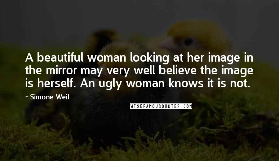 Simone Weil Quotes: A beautiful woman looking at her image in the mirror may very well believe the image is herself. An ugly woman knows it is not.