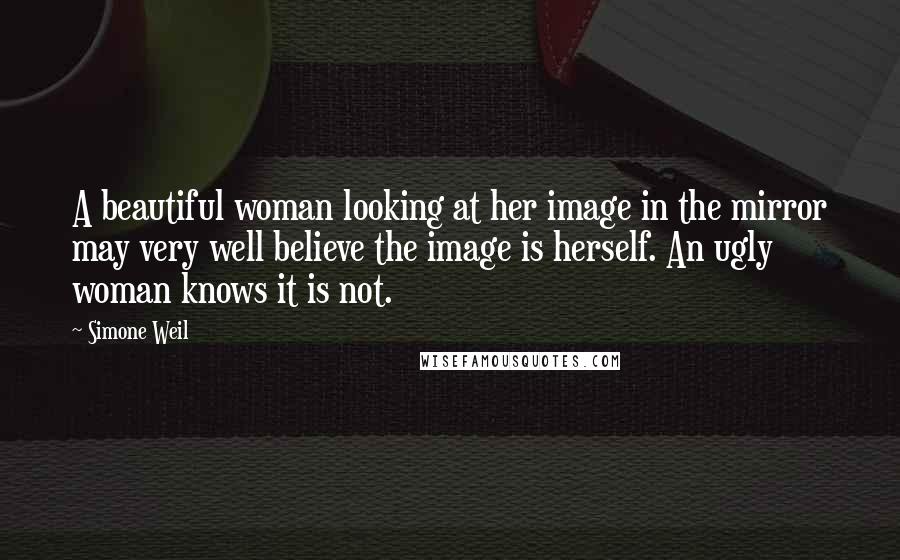 Simone Weil Quotes: A beautiful woman looking at her image in the mirror may very well believe the image is herself. An ugly woman knows it is not.