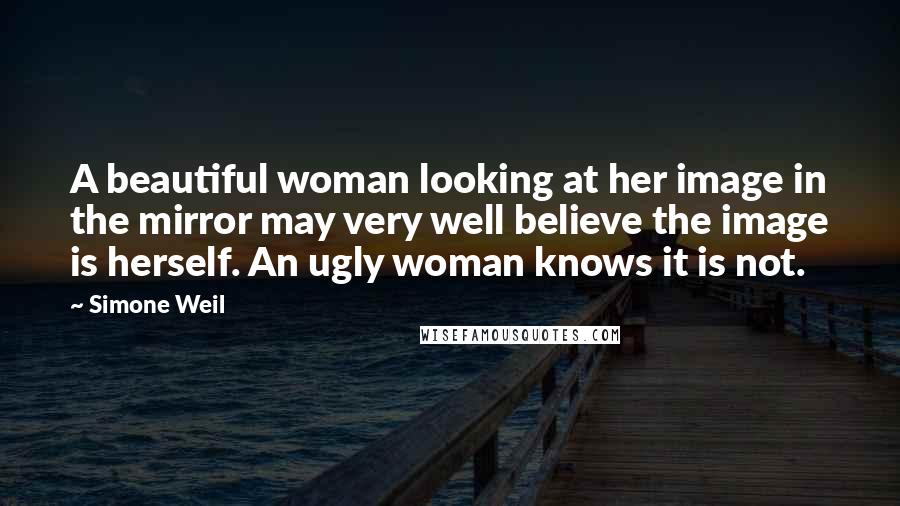 Simone Weil Quotes: A beautiful woman looking at her image in the mirror may very well believe the image is herself. An ugly woman knows it is not.