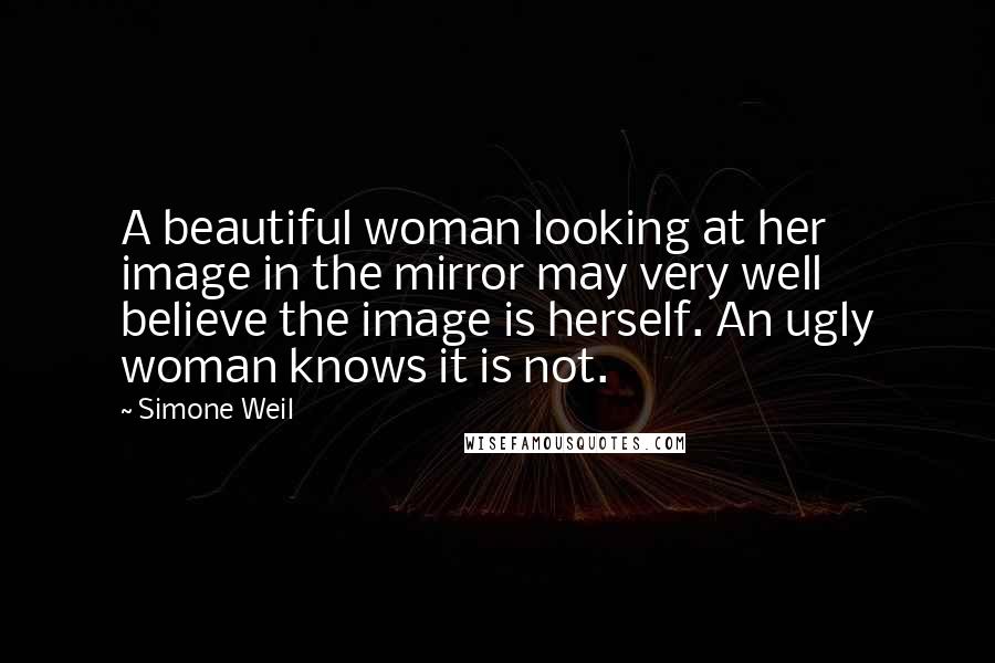 Simone Weil Quotes: A beautiful woman looking at her image in the mirror may very well believe the image is herself. An ugly woman knows it is not.