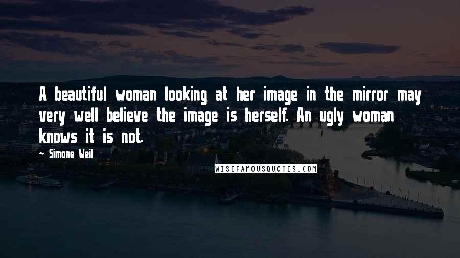 Simone Weil Quotes: A beautiful woman looking at her image in the mirror may very well believe the image is herself. An ugly woman knows it is not.