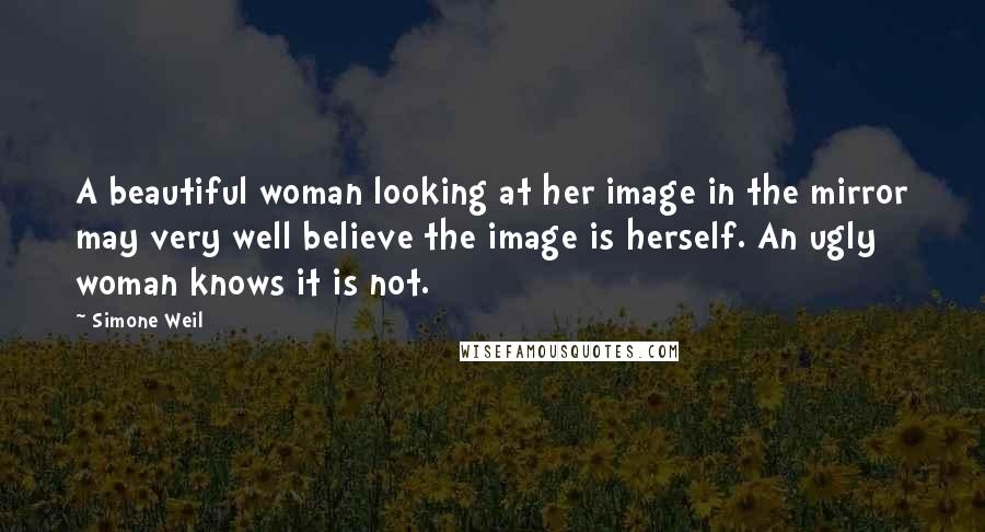 Simone Weil Quotes: A beautiful woman looking at her image in the mirror may very well believe the image is herself. An ugly woman knows it is not.