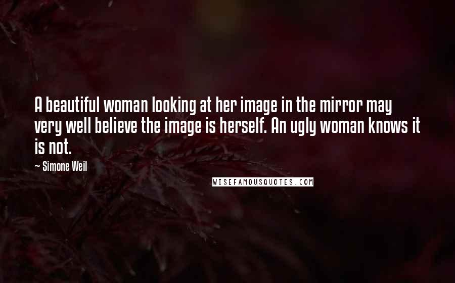 Simone Weil Quotes: A beautiful woman looking at her image in the mirror may very well believe the image is herself. An ugly woman knows it is not.