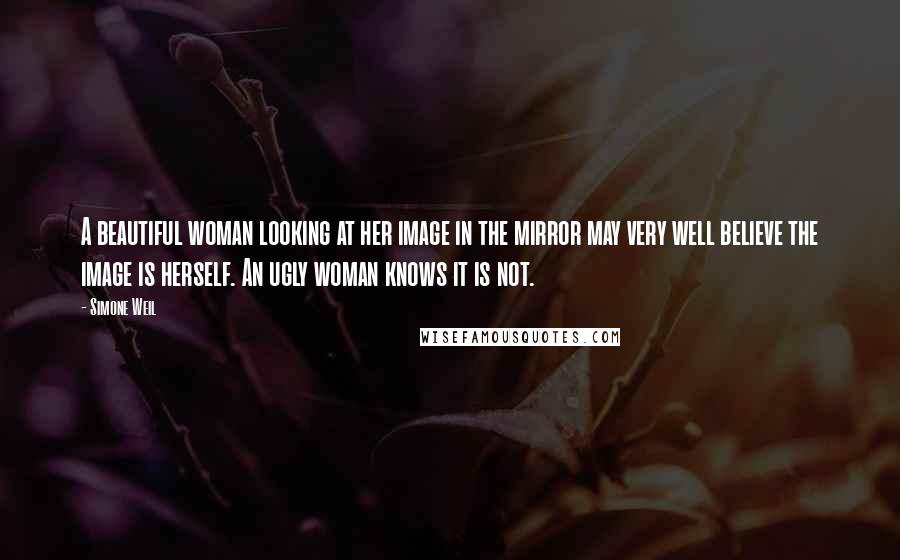 Simone Weil Quotes: A beautiful woman looking at her image in the mirror may very well believe the image is herself. An ugly woman knows it is not.