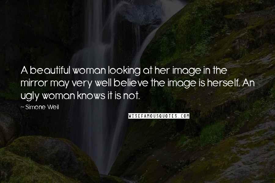 Simone Weil Quotes: A beautiful woman looking at her image in the mirror may very well believe the image is herself. An ugly woman knows it is not.