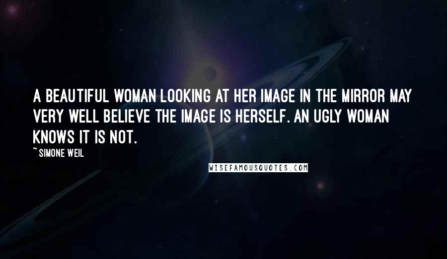 Simone Weil Quotes: A beautiful woman looking at her image in the mirror may very well believe the image is herself. An ugly woman knows it is not.