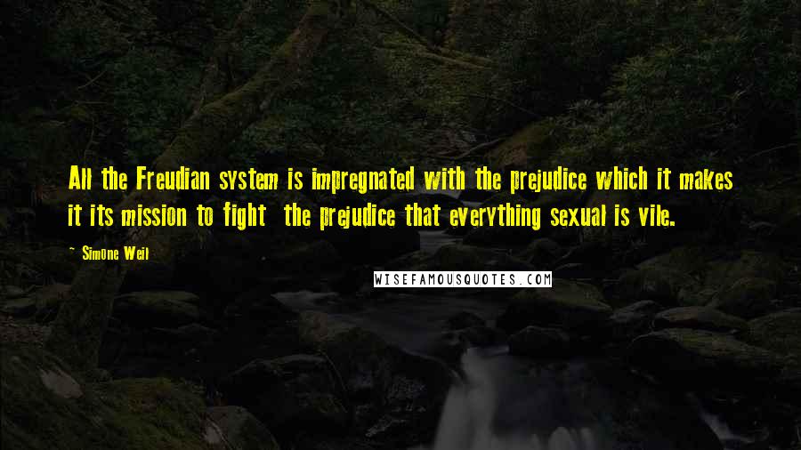 Simone Weil Quotes: All the Freudian system is impregnated with the prejudice which it makes it its mission to fight the prejudice that everything sexual is vile.
