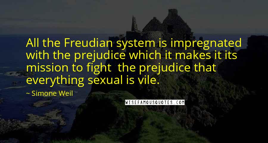 Simone Weil Quotes: All the Freudian system is impregnated with the prejudice which it makes it its mission to fight  the prejudice that everything sexual is vile.