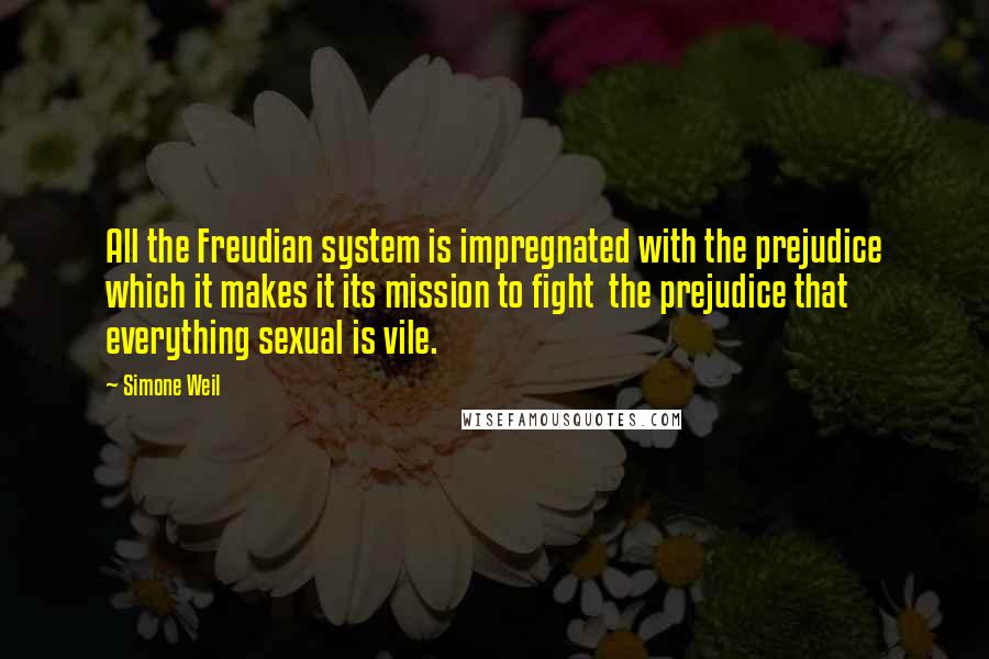 Simone Weil Quotes: All the Freudian system is impregnated with the prejudice which it makes it its mission to fight  the prejudice that everything sexual is vile.