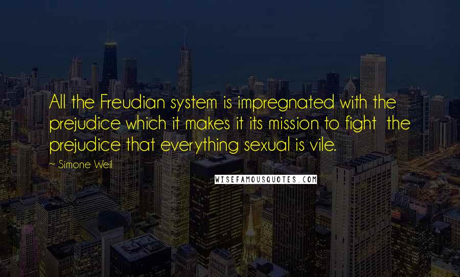Simone Weil Quotes: All the Freudian system is impregnated with the prejudice which it makes it its mission to fight  the prejudice that everything sexual is vile.