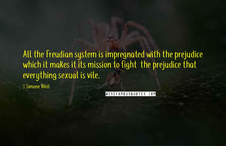 Simone Weil Quotes: All the Freudian system is impregnated with the prejudice which it makes it its mission to fight  the prejudice that everything sexual is vile.