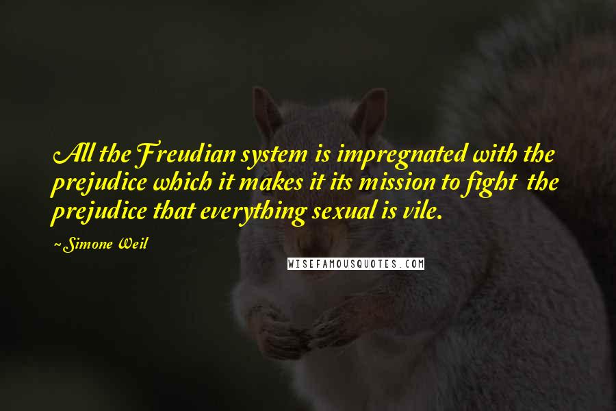 Simone Weil Quotes: All the Freudian system is impregnated with the prejudice which it makes it its mission to fight  the prejudice that everything sexual is vile.