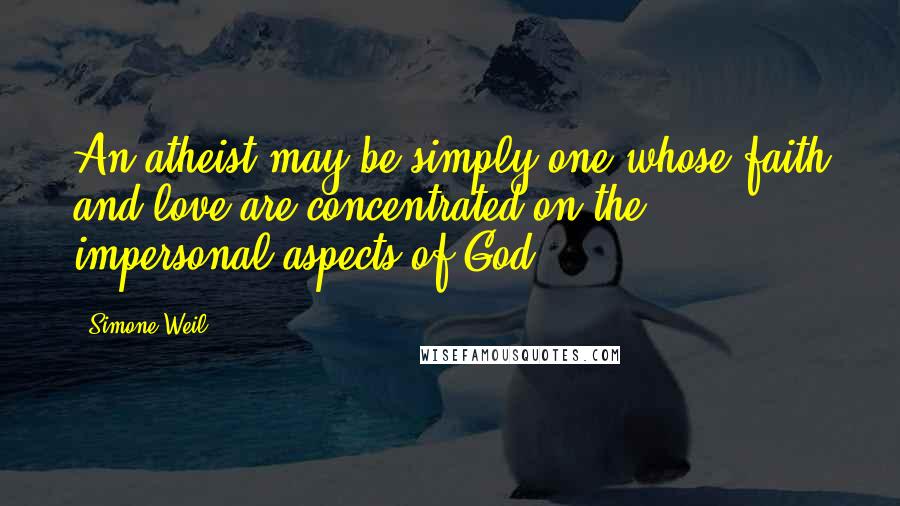 Simone Weil Quotes: An atheist may be simply one whose faith and love are concentrated on the impersonal aspects of God.