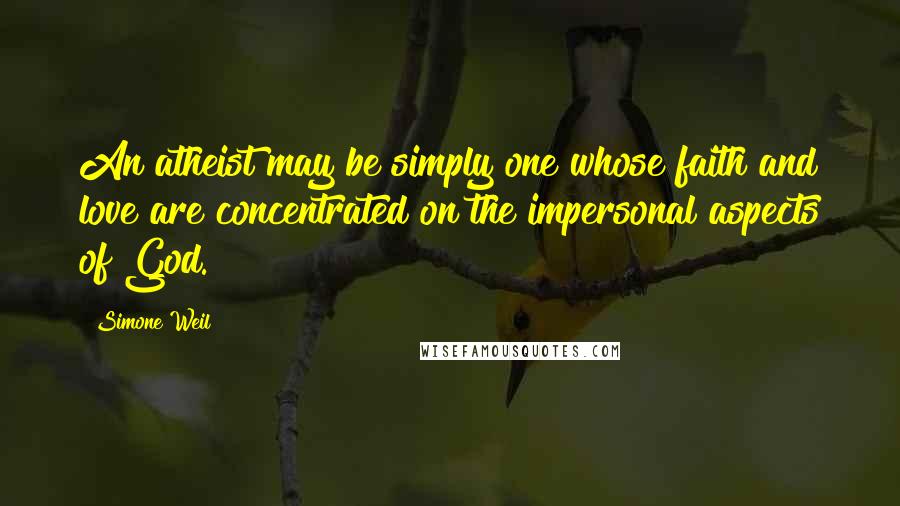 Simone Weil Quotes: An atheist may be simply one whose faith and love are concentrated on the impersonal aspects of God.