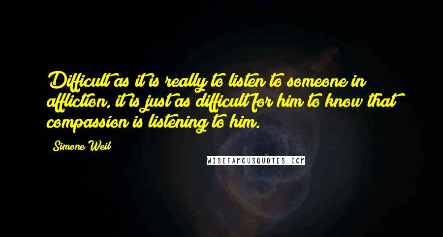 Simone Weil Quotes: Difficult as it is really to listen to someone in affliction, it is just as difficult for him to know that compassion is listening to him.