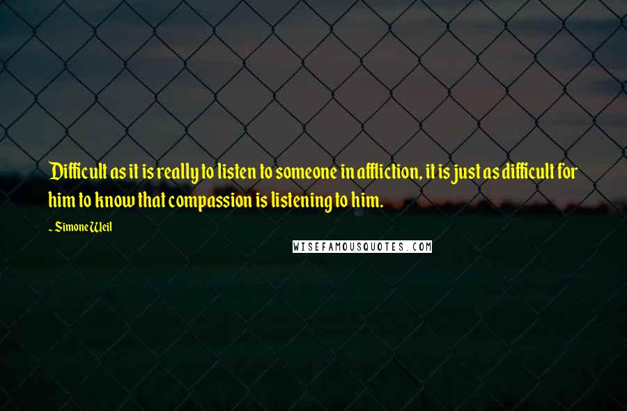 Simone Weil Quotes: Difficult as it is really to listen to someone in affliction, it is just as difficult for him to know that compassion is listening to him.