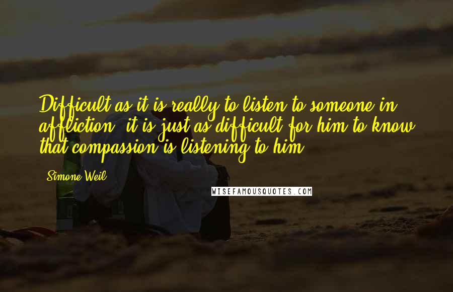 Simone Weil Quotes: Difficult as it is really to listen to someone in affliction, it is just as difficult for him to know that compassion is listening to him.