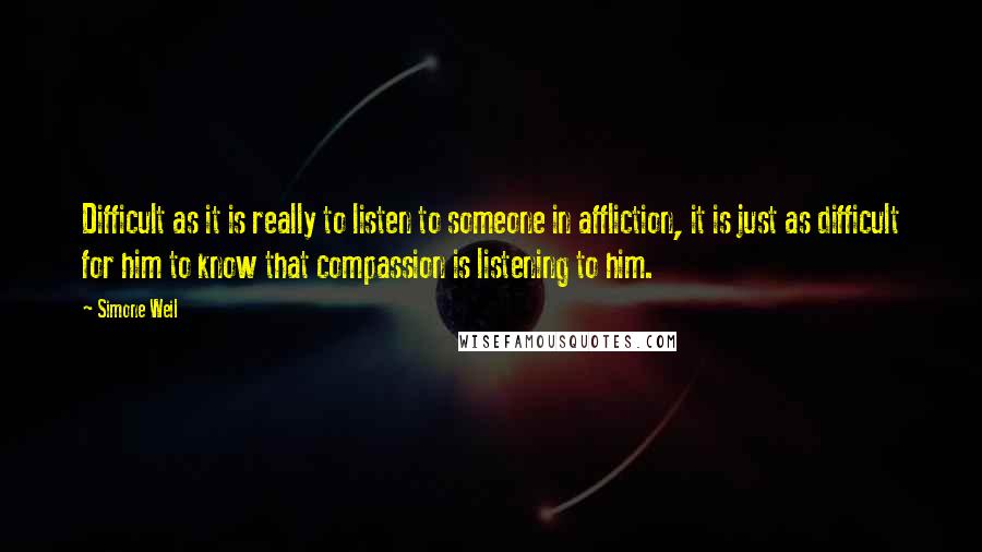 Simone Weil Quotes: Difficult as it is really to listen to someone in affliction, it is just as difficult for him to know that compassion is listening to him.