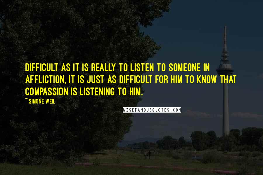 Simone Weil Quotes: Difficult as it is really to listen to someone in affliction, it is just as difficult for him to know that compassion is listening to him.