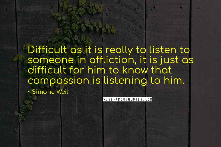 Simone Weil Quotes: Difficult as it is really to listen to someone in affliction, it is just as difficult for him to know that compassion is listening to him.