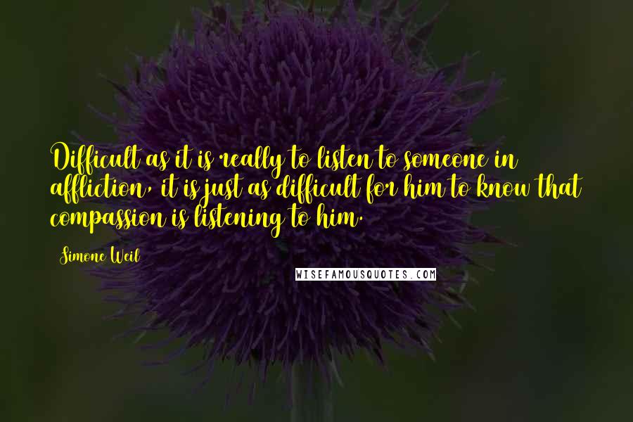 Simone Weil Quotes: Difficult as it is really to listen to someone in affliction, it is just as difficult for him to know that compassion is listening to him.