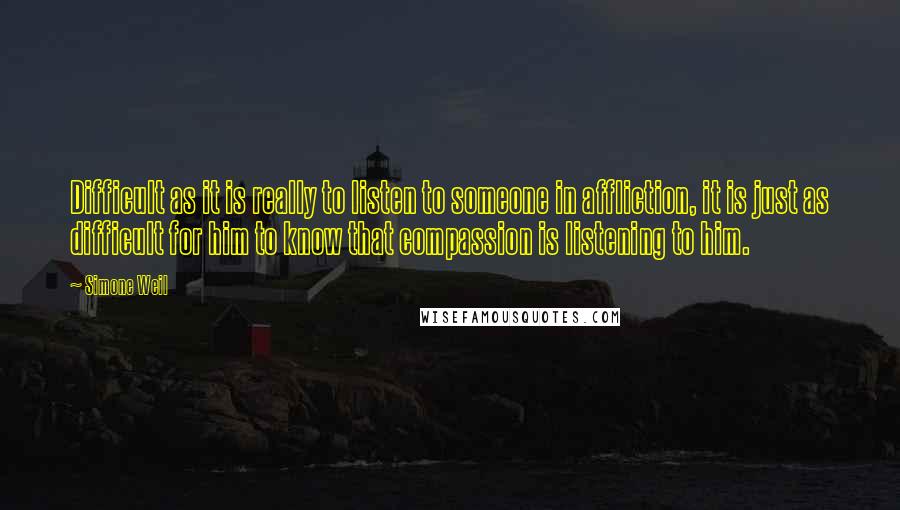 Simone Weil Quotes: Difficult as it is really to listen to someone in affliction, it is just as difficult for him to know that compassion is listening to him.