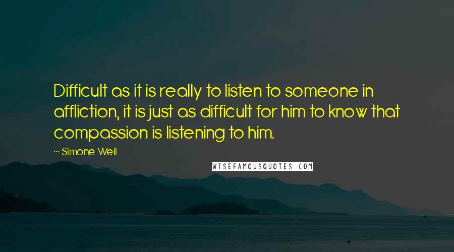 Simone Weil Quotes: Difficult as it is really to listen to someone in affliction, it is just as difficult for him to know that compassion is listening to him.