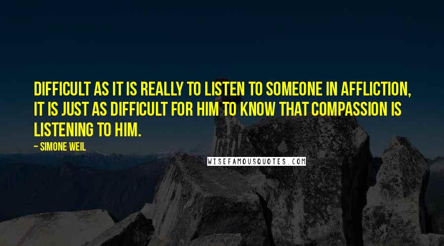 Simone Weil Quotes: Difficult as it is really to listen to someone in affliction, it is just as difficult for him to know that compassion is listening to him.