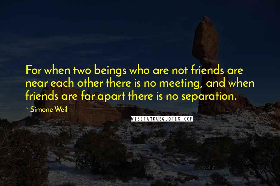 Simone Weil Quotes: For when two beings who are not friends are near each other there is no meeting, and when friends are far apart there is no separation.