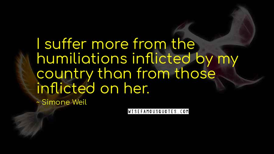 Simone Weil Quotes: I suffer more from the humiliations inflicted by my country than from those inflicted on her.