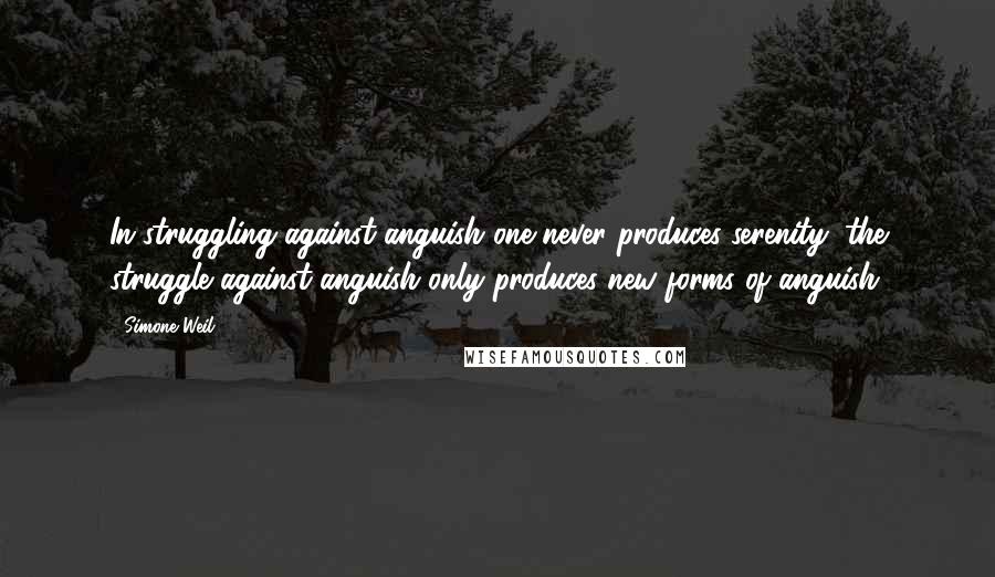 Simone Weil Quotes: In struggling against anguish one never produces serenity; the struggle against anguish only produces new forms of anguish. 