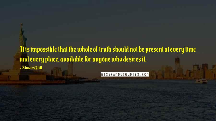 Simone Weil Quotes: It is impossible that the whole of truth should not be present at every time and every place, available for anyone who desires it.