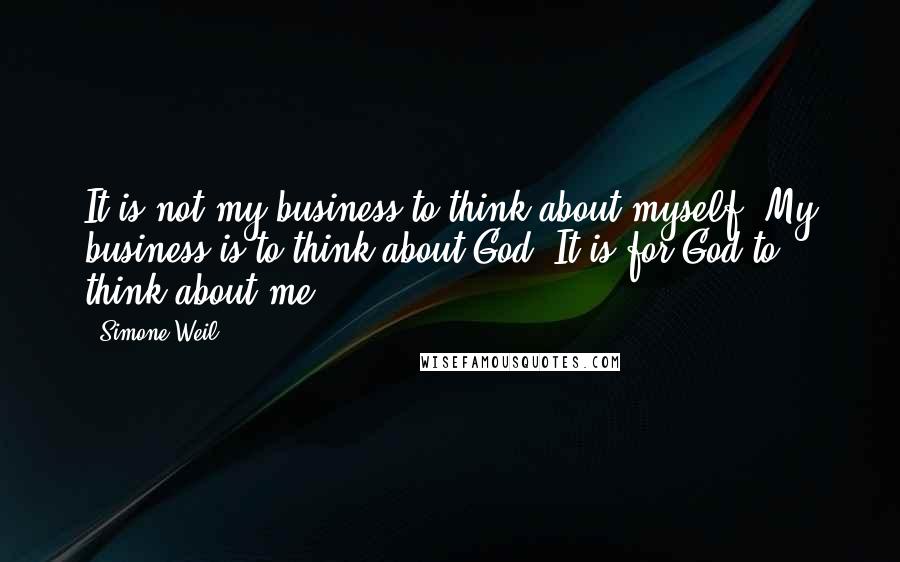 Simone Weil Quotes: It is not my business to think about myself. My business is to think about God. It is for God to think about me.