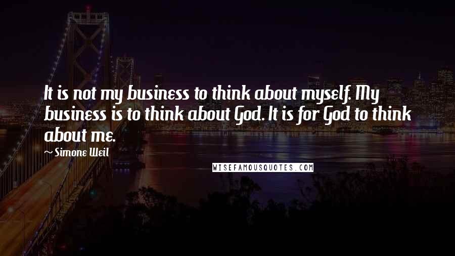 Simone Weil Quotes: It is not my business to think about myself. My business is to think about God. It is for God to think about me.