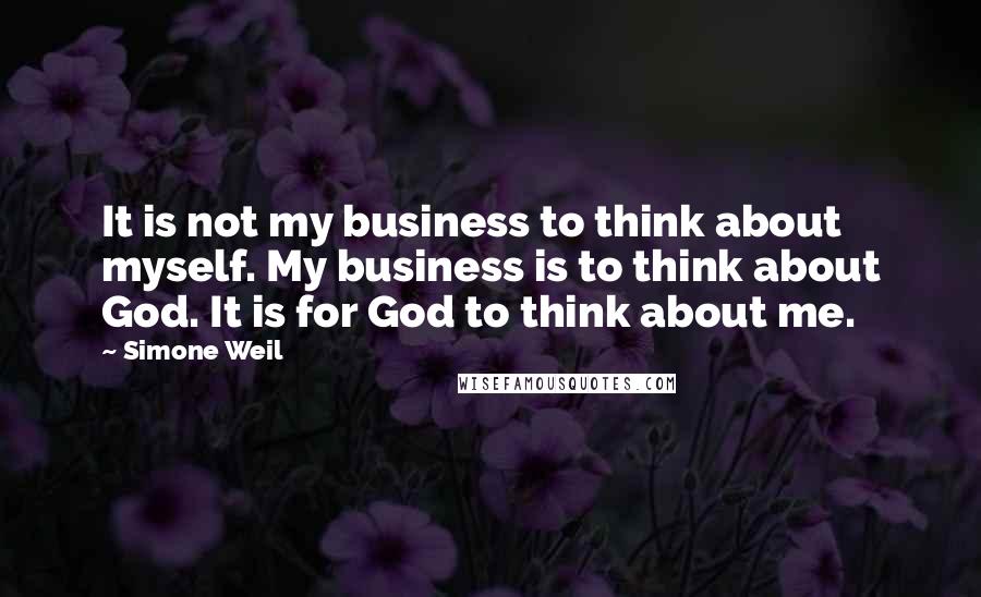 Simone Weil Quotes: It is not my business to think about myself. My business is to think about God. It is for God to think about me.