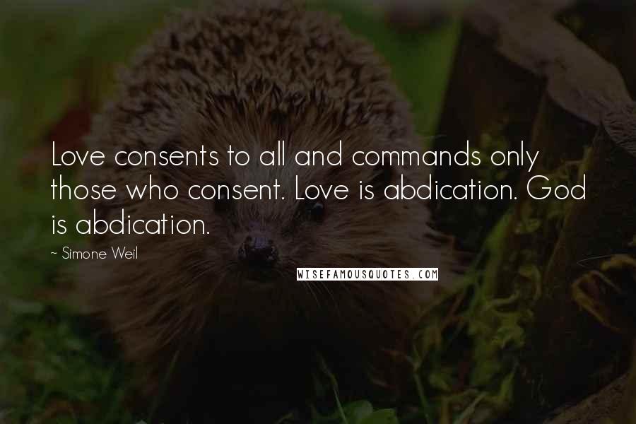 Simone Weil Quotes: Love consents to all and commands only those who consent. Love is abdication. God is abdication.