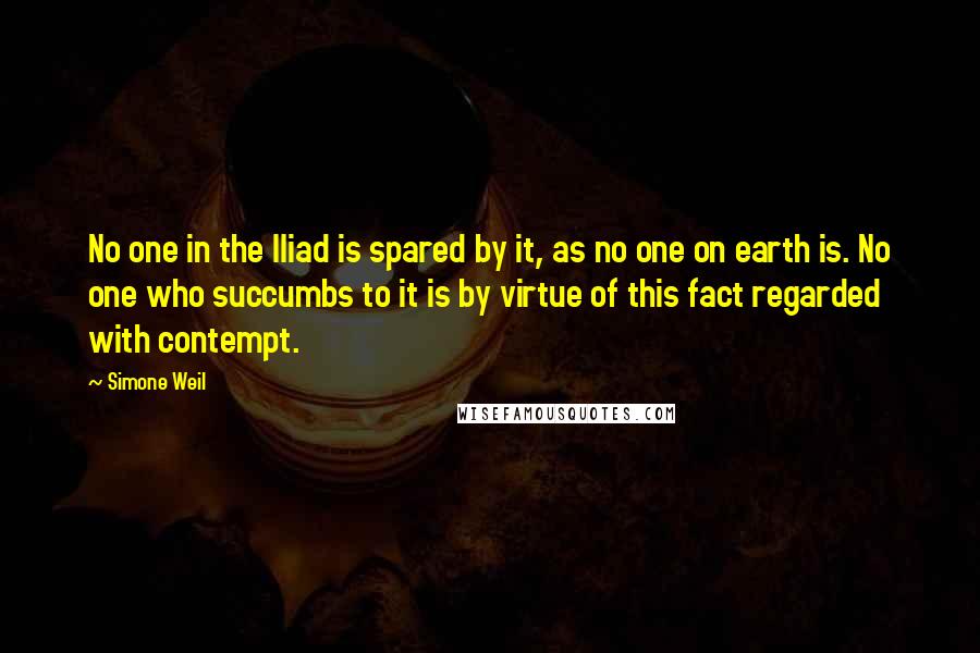 Simone Weil Quotes: No one in the Iliad is spared by it, as no one on earth is. No one who succumbs to it is by virtue of this fact regarded with contempt.