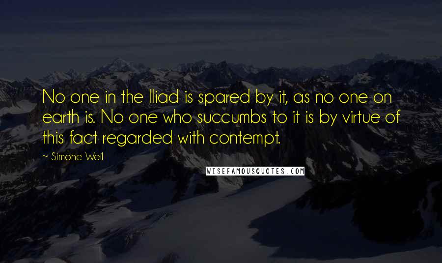 Simone Weil Quotes: No one in the Iliad is spared by it, as no one on earth is. No one who succumbs to it is by virtue of this fact regarded with contempt.