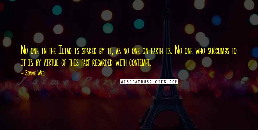 Simone Weil Quotes: No one in the Iliad is spared by it, as no one on earth is. No one who succumbs to it is by virtue of this fact regarded with contempt.