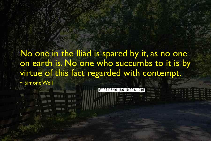 Simone Weil Quotes: No one in the Iliad is spared by it, as no one on earth is. No one who succumbs to it is by virtue of this fact regarded with contempt.