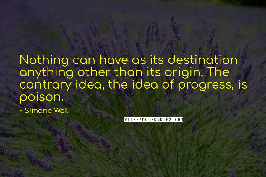 Simone Weil Quotes: Nothing can have as its destination anything other than its origin. The contrary idea, the idea of progress, is poison.