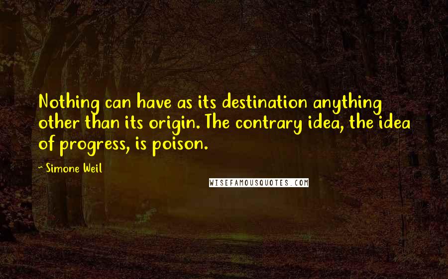 Simone Weil Quotes: Nothing can have as its destination anything other than its origin. The contrary idea, the idea of progress, is poison.