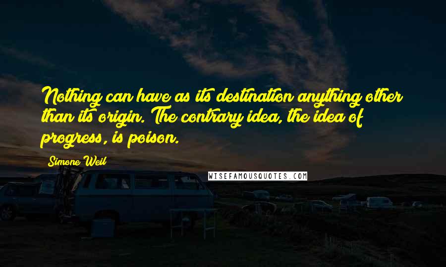 Simone Weil Quotes: Nothing can have as its destination anything other than its origin. The contrary idea, the idea of progress, is poison.